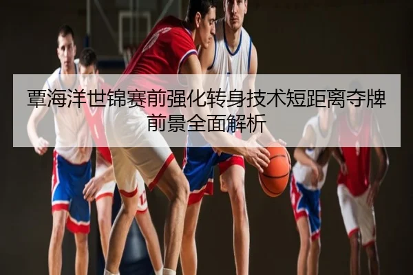 覃海洋世锦赛前强化转身技术短距离夺牌前景全面解析