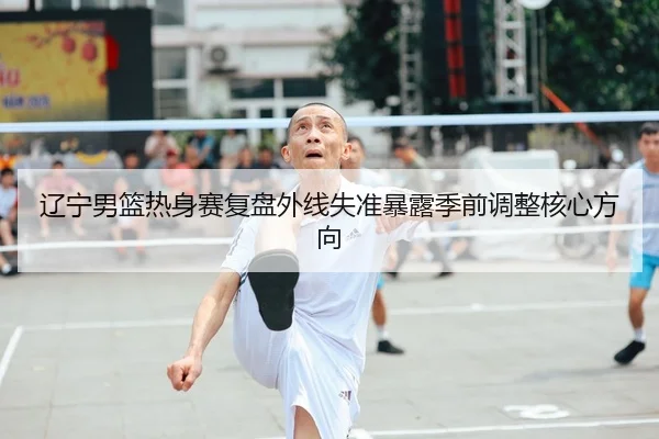 辽宁男篮热身赛复盘外线失准暴露季前调整核心方向