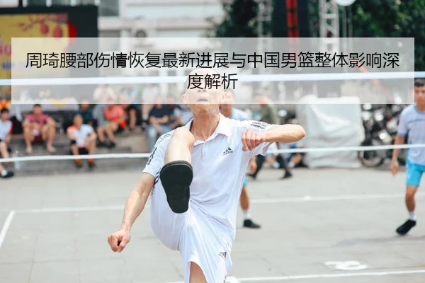 周琦腰部伤情恢复最新进展与中国男篮整体影响深度解析