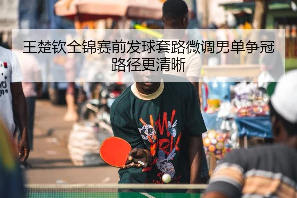 王楚钦全锦赛前发球套路微调男单争冠路径更清晰